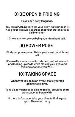 8) BE OPEN & PRIDING 
 
Have open body language. 
 
You are a MAN. Never hide your body- take pride in it.
Keep your legs wid
