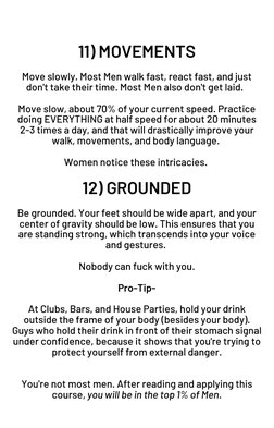 11) MOVEMENTS
 
Move slowly. Most Men walk fast, react fast, and just
don't take their time. Most Men also don't get laid.