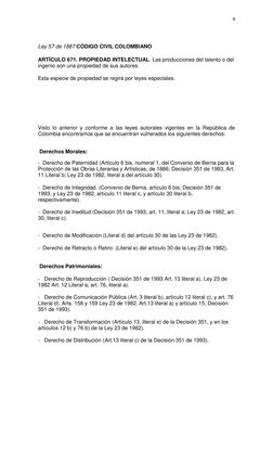 4 
 
 
Ley 57 de 1887 CÓDIGO CIVIL COLOMBIANO 
ARTÍCULO 671. PROPIEDAD INTELECTUAL. Las producciones del talento o del 
ingen