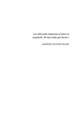  
 
 
 
 
«La adecuada respuesta al amor es 
aceptarlo. No hay nada que hacer.» 
 
ARZOBISPO ANTHONY BLOOM 
 
 
